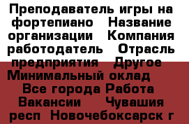 Преподаватель игры на фортепиано › Название организации ­ Компания-работодатель › Отрасль предприятия ­ Другое › Минимальный оклад ­ 1 - Все города Работа » Вакансии   . Чувашия респ.,Новочебоксарск г.